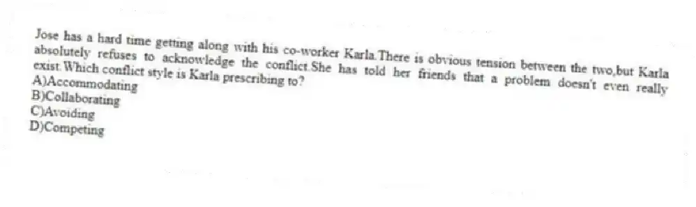 Jose has a hard time getting along with his co-worker Karla.There is obvious tension between the two,but Karla absolutely refuses to acknowledge the conflict.She has told her friends that a problem doesn't even really exist.Which conflict style is Karla prescribing to?
A)Accommodating
B)Collaborating
C)Avoiding
D)Competing
