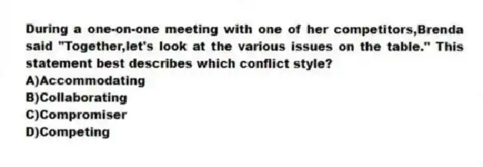 During a one-on-one meeting with one of her competitors,Brenda said "Together,let's look at the various issues on the table." This statement best describes which conflict style?
A)Accommodating
B)Collaborating
C)Compromiser
D)Competing