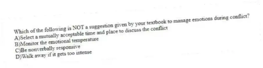 Which of the following is NOT a suggestion given by your textbook to manage emotions during conflict?
A)Select a mutually acceptable time and place to discuss the conflict
B)Monitor the emotional temperature
C)Be nonverbally responsive
D)Walk away if it gets too intense