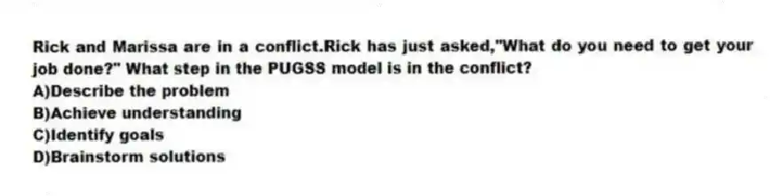 Rick and Marissa are in a conflict.Rick has just asked,"What do you need to get your job done?" What step in the PUGSS model is in the conflict?
A)Describe the problem
B)Achieve understanding
C)Identify goals
D)Brainstorm solutions