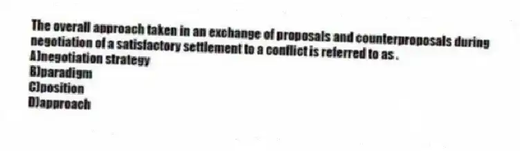 The overall approach taken in an exchange of proposals and counterproposals during negotiation of a satisfactory settlement to a conflict is referred to as .
A)negotiation strategy
B)paradigm
C)position
D)approach