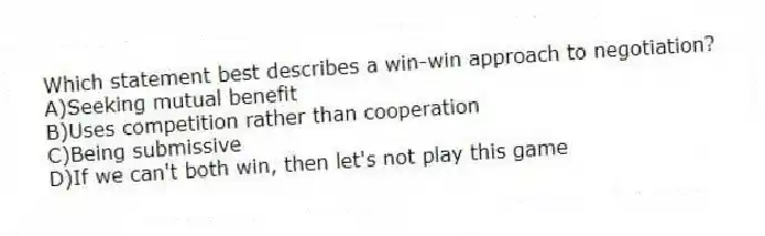 Which statement best describes a win-win approach to negotiation?
A)Seeking mutual benefit
B)Uses competition rather than cooperation
C)Being submissive
D)If we can't both win, then let's not play this game