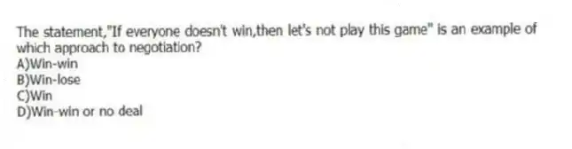 The statement,"If everyone doesn't win,then let's not play this game" is an example of which approach to negotiation?
A)Win-win
B)Win-lose
C)Win
D)Win-win or no deal