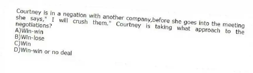Courtney is in a negation with another company,before she goes into the meeting she says," I will crush them." Courtney is taking what approach to the negotiations?
A)Win-win
B)Win-lose
C)Win
D)Win-win or no deal