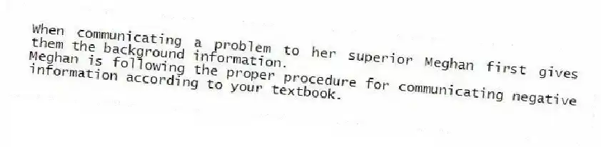 When communicating a problem to her superior Meghan first gives them the background information.
Meghan is following the proper procedure for communicating negative information according to your textbook.