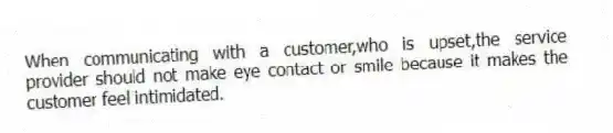 When communicating with a customer,who is upset,the service provider should not make eye contact or smile because it makes the customer feel intimidated.