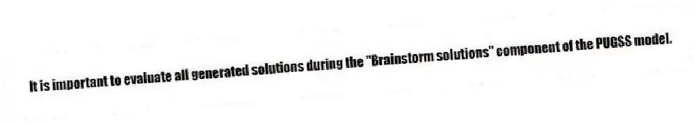 It is important to evaluate all generated solutions during the "Brainstorm solutions" component of the PUGSS model.