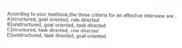 According to your textbook,the three criteria for an effective interview are .
A)structured, goal oriented, role directed
B)unstructured, goal oriented, task directed
C)structured, task directed, role directed
D)unstructured, task directed, goal oriented