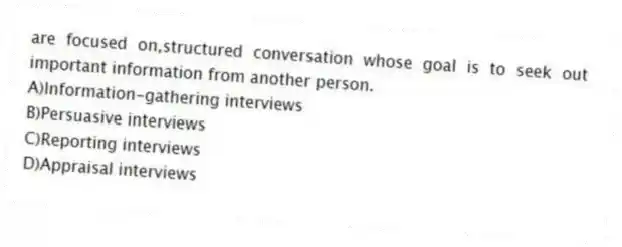 are focused on,structured conversation whose goal is to seek out important information from another person.
A)Information-gathering interviews
B)Persuasive interviews
C)Reporting interviews
D)Appraisal interviews