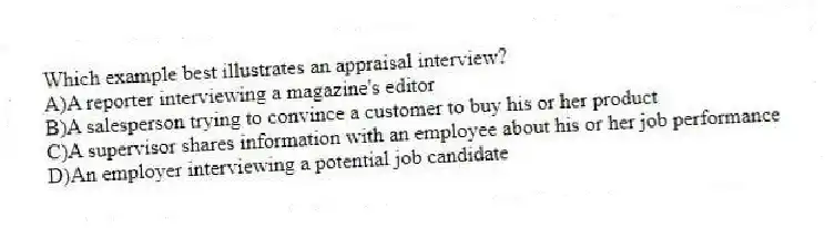 Which example best illustrates an appraisal interview?
A)A reporter interviewing a magazine's editor
B)A salesperson trying to convince a customer to buy his or her product
C)A supervisor shares information with an employee about his or her job performance
D)An employer interviewing a potential job candidate