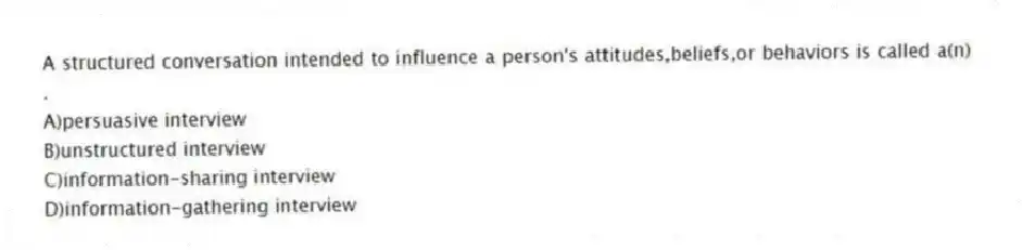 A structured conversation intended to influence a person's attitudes,beliefs,or behaviors is called a(n) .
A)persuasive interview
B)unstructured interview
C)information-sharing interview
D)information-gathering interview