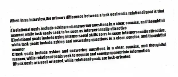 When in an interview,the primary difference between a task goal and a relational goal is that .
A)relational goals include asking and answering questions in a clear, concise, and thoughtful manner, while task goals seek to be seen as interpersonally attractive
B)relational goals include using interpersonal skills so as to seem interpersonally attractive, while task goals include asking and answering questions in a clear, concise, and thoughtful manner
C)task goals include asking and answering questions in a clear, concise, and thoughtful manner, while relational goals seek to acquire and convey appropriate information
D)task goals are goal-oriented, while relational goals are task-oriented