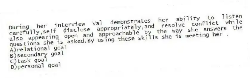 During her interview Val demonstrates her ability to listen carefully,self disclose appropriately,and resolve conflict while also appearing open and approachable by the way she answers the questions she is asked.By using these skills she is meeting her .
A)relational goal
B)secondary goal
C)task goal
D)personal goal
