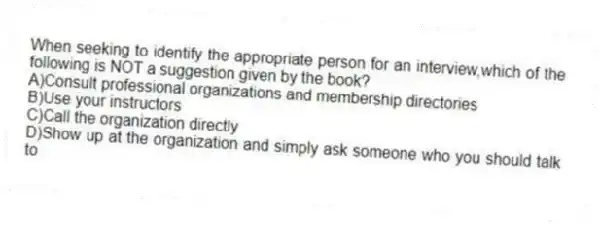 When seeking to identify the appropriate person for an interview,which of the following is NOT a suggestion given by the book?
A)Consult professional organizations and membership directories
B)Use your instructors
C)Call the organization directly
D)Show up at the organization and simply ask someone who you should talk to