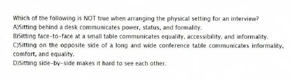 Which of the following is NOT true when arranging the physical setting for an interview?
A)Sitting behind a desk communicates power, status, and formality.
B)Sitting face-to-face at a small table communicates equality, accessibility, and informality.
C)Sitting on the opposite side of a long and wide conference table communicates informality, comfort, and equality.
D)Sitting side-by-side makes it hard to see each other.