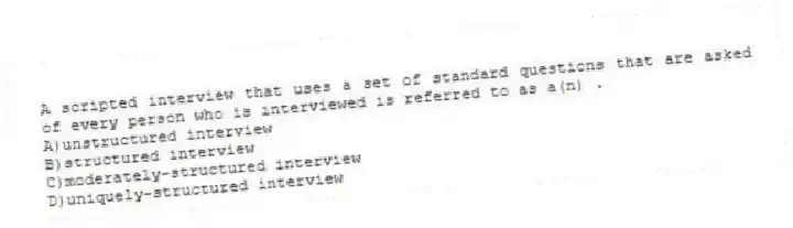 A scripted interview that uses a set of standard questions that are asked of every person who is interviewed is referred to as a(n) .
A)unstructured interview
B)structured interview
C)moderately-structured interview
D)uniquely-structured interview