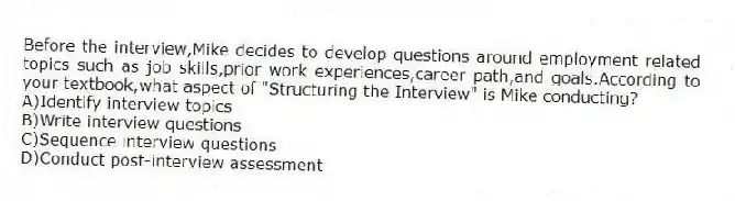 Before the interview,Mike decides to develop questions around employment related topics such as job skills,prior work experiences,career path,and goals.According to your textbook,what aspect of "Structuring the Interview" is Mike conducting?
A)Identify interview topics
B)Write interview questions
C)Sequence interview questions
D)Conduct post-interview assessment