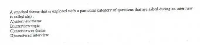 A standard theme that is explored with a particular category of questions that are asked during an interview is called a(n) .
A)interview theme
B)interview topic
C)interviewee theme
D)structured interview