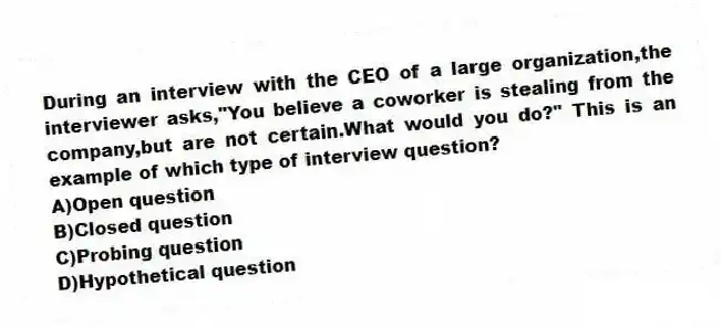 During an interview with the CEO of a large organization,the interviewer asks,"You believe a coworker is stealing from the company,but are not certain.What would you do?" This is an example of which type of interview question?
A)Open question
B)Closed question
C)Probing question
D)Hypothetical question