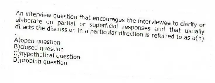 An interview question that encourages the interviewee to clarify or elaborate on partial or superficial responses and that usually directs the discussion in a particular direction is referred to as a(n) .
A)open question
B)closed question
C)hypothetical question
D)probing question