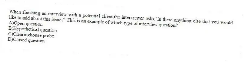 When finishing an interview with a potential client,the interviewer asks,"Is there anything else that you would like to add about this issue?" This is an example of which type of interview question?
A)Open question
B)Hypothetical question
C)Clearinghouse probe
D)Closed question