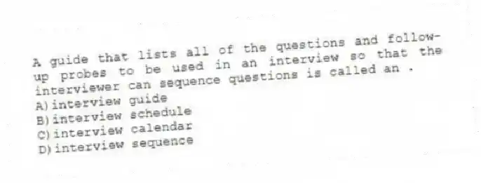 A guide that lists all of the questions and follow-up probes to be used in an interview so that the interviewer can sequence questions is called an .
A)interview guide
B)interview schedule
C)interview calendar
D)interview sequence
