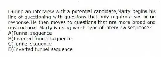 During an interview with a potential candidate,Marty begins his line of questioning with questions that only require a yes or no response.He then moves to questions that are more broad and unstructured.Marty is using which type of interview sequence?
A)Funnel sequence
B)Inverted funnel sequence
C)Tunnel sequence
D)Inverted tunnel sequence
