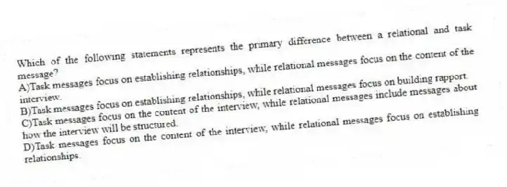 Which of the following statements represents the primary difference between a relational and task message?
A)Task messages focus on establishing relationships, while relational messages focus on the content of the interview.
B)Task messages focus on establishing relationships, while relational messages focus on building rapport.
C)Task messages focus on the content of the interview, while relational messages include messages about how the interview will be structured.
D)Task messages focus on the content of the interview, while relational messages focus on establishing relationships.