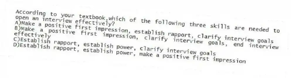 According to your textbook,which of the following three skills are needed to open an interview effectively?
A)Make a positive first impression, establish rapport, clarify interview goals
B)Make a positive first impression, clarify interview goals, end interview effectively
C)Establish rapport, establish power, clarify interview goals
D)Establish rapport, establish power, make a positive first impression