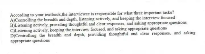 According to your textbook,the interviewee is responsible for what three important tasks?
A)Controlling the breadth and depth, listening actively, and keeping the interview focused
B)Listening actively, providing thoughtful and clear responses, and asking appropriate questions
C)Listening actively, keeping the interview focused, and asking appropriate questions
D)Controlling the breadth and depth, providing thoughtful and clear responses, and asking appropriate questions