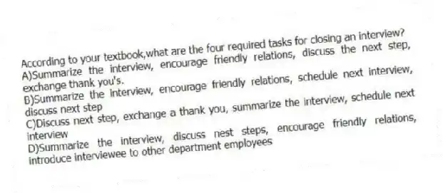 According to your textbook,what are the four required tasks for closing an interview?
A)Summarize the interview, encourage friendly relations, discuss the next step, exchange thank you's.
B)Summarize the interview, encourage friendly relations, schedule next interview, discuss next step
C)Discuss next step, exchange a thank you, summarize the interview, schedule next interview
D)Summarize the interview, discuss nest steps, encourage friendly relations, introduce interviewee to other department employees