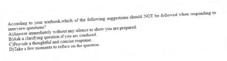 According to your textbook,which of the following suggestions should NOT be followed when responding to interview questions?
A)Answer immediately without any silence to show you are prepared.
B)Ask a clarifying question if you are confused.
C)Provide a thoughtful and concise response.
D)Take a few moments to reflect on the question.