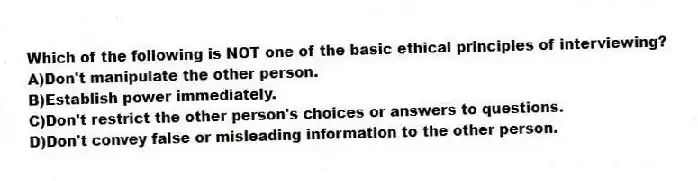 Which of the following is NOT one of the basic ethical principles of interviewing?
A)Don't manipulate the other person.
B)Establish power immediately.
C)Don't restrict the other person's choices or answers to questions.
D)Don't convey false or misleading information to the other person.