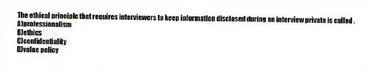 The ethical principle that requires interviewers to keep information disclosed during an interview private is called .
A)professionalism
B)ethics
C)confidentiality
D)value policy