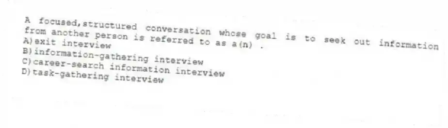 A focused,structured conversation whose goal is to seek out information from another person is referred to as a(n) .
A)exit interview
B)information-gathering interview
C)career-search information interview
D)task-gathering interview