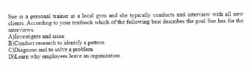 Sue is a personal trainer at a local gym and she typically conducts and interview with all new clients. According to your textbook which of the following best describes the goal Sue has for the interviews.
A)Investigate and issue
B)Conduct research to identify a pattern
C)Diagnose and to solve a problem
D)Learn why employees leave an organization