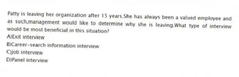 Patty is leaving her organization after 15 years.She has always been a valued employee and as such,management would like to determine why she is leaving.What type of interview would be most beneficial in this situation?
A)Exit interview
B)Career-search information interview
C)Job interview
D)Panel interview