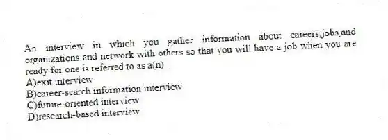 An interview in which you gather information about careers,jobs,and organizations and network with others so that you will have a job when you are ready for one is referred to as a(n) .
A)exit interview
B)career-search information interview
C)future-oriented interview
D)research-based interview