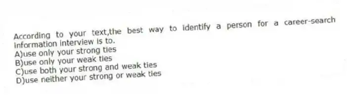 According to your text,the best way to identify a person for a career-search information interview is to.
A)use only your strong ties
B)use only your weak ties
C)use both your strong and weak ties
D)use neither your strong or weak ties