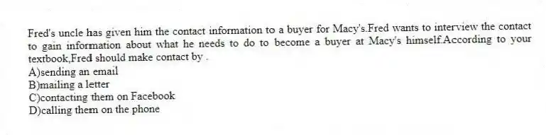 Fred's uncle has given him the contact information to a buyer for Macy's.Fred wants to interview the contact to gain information about what he needs to do to become a buyer at Macy's himself.According to your textbook,Fred should make contact by .
A)sending an email
B)mailing a letter
C)contacting them on Facebook
D)calling them on the phone