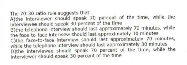 The 70:30 ratio rule suggests that .
A)the interviewer should speak 70 percent of the time, while the interviewee should speak 30 percent of the time
B)the telephone interview should last approximately 70 minutes, while the face-to-face interview should last approximately 30 minutes
C)the face-to-face interview should last approximately 70 minutes, while the telephone interview should last approximately 30 minutes
D)the interviewee should speak 70 percent of the time, while the interviewer should speak 30 percent of the time