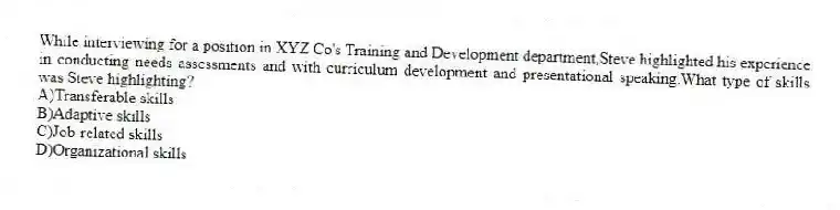While interviewing for a position in XYZ Co's Training and Development department,Steve highlighted his experience in conducting needs assessments and with curriculum development and presentational speaking.What type of skills was Steve highlighting?
A)Transferable skills
B)Adaptive skills
C)Job-related skills
D)Organizational skills