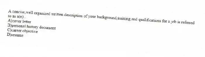 A concise,well organized written description of your background,training,and qualifications for a job is referred to as a(n) .
A)cover letter
B)personal history document
C)career objective
D)resume