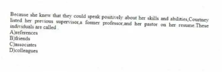 Because she knew that they could speak positively about her skills and abilities,Courtney listed her previous supervisor,a former professor,and her pastor on her resume.These individuals are called .
A)references
B)friends
C)associates
D)colleagues