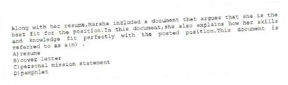 Along with her resume,Marsha included a document that argues that she is the best fit for the position.In this document,she also explains how her skills and knowledge fit perfectly with the posted position.This document is referred to as a(n) .
A)resume
B)cover letter
C)personal mission statement
D)pamphlet
