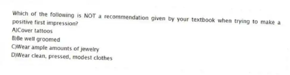 Which of the following is NOT a recommendation given by your textbook when trying to make a positive first impression?
A)Cover tattoos
B)Be well groomed
C)Wear ample amounts of jewelry
D)Wear clean, pressed, modest clothes