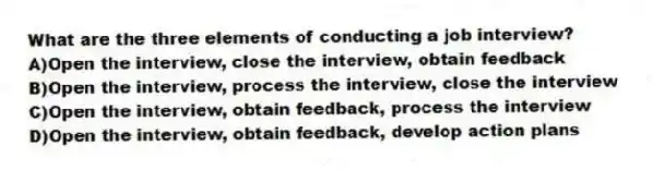 What are the three elements of conducting a job interview?
A)Open the interview, close the interview, obtain feedback
B)Open the interview, process the interview, close the interview
C)Open the interview, obtain feedback, process the interview
D)Open the interview, obtain feedback, develop action plans