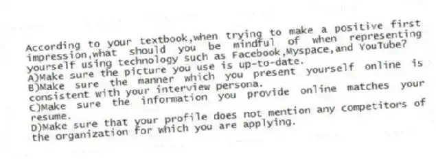 According to your textbook,when trying to make a positive first impression,what should you be mindful of when representing yourself using technology such as Facebook,Myspace,and YouTube?
A)Make sure the picture you use is up-to-date.
B)Make sure the manner which you present yourself online is consistent with your interview persona.
C)Make sure the information you provide online matches your resume.
D)Make sure that your profile does not mention any competitors of the organization for which you are applying.