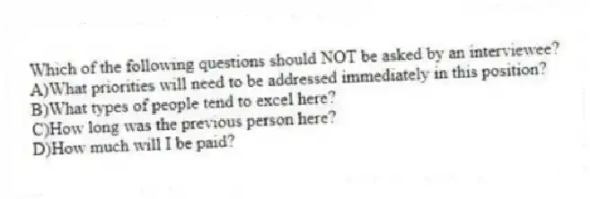 Which of the following questions should NOT be asked by an interviewee?
A)What priorities will need to be addressed immediately in this position?
B)What types of people tend to excel here?
C)How long was the previous person here?
D)How much will I be paid?