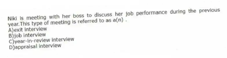 Niki is meeting with her boss to discuss her job performance during the previous year.This type of meeting is referred to as a(n) .
A)exit interview
B)job interview
C)year-in-review interview
D)appraisal interview